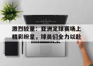 米乐M6易游体育-包含激烈较量：亚洲足球赛场上精彩纷呈，球员们全力以赴的词条