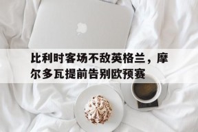 米乐M6易游体育-比利时客场不敌英格兰，摩尔多瓦提前告别欧预赛(摩尔多瓦比萨拉比亚)