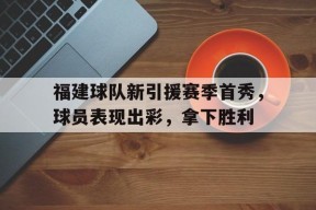 米乐M6易游体育-关于福建球队新引援赛季首秀，球员表现出彩，拿下胜利的信息
