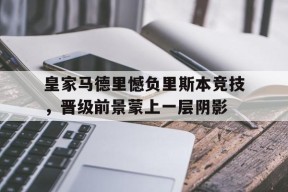 米乐M6易游体育-皇家马德里憾负里斯本竞技，晋级前景蒙上一层阴影的简单介绍